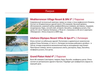 Пиерия
Litohoro Olympus Resort Villas & Spa 4*+ / Литохоро
Отель состоит из небольших зданий. Расположен в удивительно живописном
районе Плака Литохору, в 2 км от п. Литохоро (остановка рейсового автобуса – в
150 м), отсюда открывается великолепный вид на легендарную гору Олимп.
Просторные номера, виллы и роскошные сюиты, рестораны, бары, бассейны,
конференц-услуги, Спа-центр.
Mediterranean Village Resort & SPA 5* / Паралия
Современный гостиничный комплекс прямо на пляже, в тени мифического Олимпа.
Состоит из 18 двухэтажных зданий (всего 176 номеров). Высокий уровень
обслуживания, широкий выбор комфортабельных номеров, рестораны, пиццерия,
кондитерская, бары, ночной клуб, интернет, бассейны, конференц-услуги, Спа-
центр. В 1 км от Паралии Катерини, в 78 км от г. Салоники и в 85 км от аэропорта
«Македония». Отель открылся в 2009 году.
Grand Platon Hotel 4* / Паралия
Всего 86 номеров 2 ресторана, таверна, бары, бассейн, конференц-центр. Отель
состоит из центрального здания и бунгало. Подойдет для комфортного отдыха по
хорошей цене.
 
