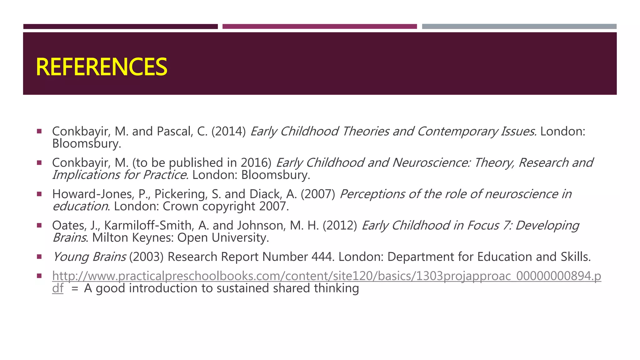REFERENCES
 Conkbayir, M. and Pascal, C. (2014) Early Childhood Theories and Contemporary Issues. London:
Bloomsbury.
 Conkbayir, M. (to be published in 2016) Early Childhood and Neuroscience: Theory, Research and
Implications for Practice. London: Bloomsbury.
 Howard-Jones, P., Pickering, S. and Diack, A. (2007) Perceptions of the role of neuroscience in
education. London: Crown copyright 2007.
 Oates, J., Karmiloff-Smith, A. and Johnson, M. H. (2012) Early Childhood in Focus 7: Developing
Brains. Milton Keynes: Open University.
 Young Brains (2003) Research Report Number 444. London: Department for Education and Skills.
 http://www.practicalpreschoolbooks.com/content/site120/basics/1303projapproac_00000000894.p
df = A good introduction to sustained shared thinking
 