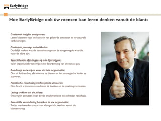 Hoe EarlyBridge ook ùw mensen kan leren denken vanuit de klant:


Customer insights analyseren:
Leren luisteren naar de klant en het geleerde omzetten in structurele
verbeteringen.

Customer journeys ontwikkelen:
Duidelijk maken wat de kanaalstrategie en de toegevoegde waarde
voor de klant zijn.

Verschillende afdelingen op één lijn krijgen:
Voor organisatiebrede impact en doorbreking van de status quo.

Roadmap ontwerpen voor de hele organisatie:
Om als leidraad op alle niveaus te dienen en het strategische kader te
activeren.

Praktische, resultaatgerichte pilots uitvoeren:
Om direct al concrete resultaten te boeken en de roadmap te testen.

Lering trekken uit de pilots:
Ervaringen benutten voor brede implementatie en zichtbaar resultaat.

Essentiële verandering bereiken in uw organisatie:
Zodat medewerkers voortaan klantgericht werken vanuit de
klantervaring.
 