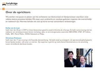 Over de oprichters
Wij werken met passie en plezier aan het verbeteren van klantcontact en klantprocessen waardoor onze
relaties betere prestaties behalen. Wij staan voor praktische en resultaat gedreven trajecten die overzichtelijk
en realistisch zijn. Hiermee behalen we ook op korte termijn aantoonbare verbeteringen.


Kathy van de Laar
heeft meer dan 20 jaar in CRM en direct klantcontact gewerkt, zowel in Amerika als in Europa. Zij heeft ruime ervaring met het
realiseren van veranderprocessen binnen marketing-, sales- en serviceorganisaties, waaronder ABN AMRO, AT&T, BT Cellnet,
FedEx, IBM, Merck Medco, OHRA, Rabobank en Philips.

Christiaan Pothoven
heeft meer dan 17 jaar ervaring in de financiële dienstverlening. Hij heeft zowel op strategisch- als operationeel gebied gewerkt
binnen fysieke kanalen, call center en internet. Zijn expertise is gericht op multi-channel klantinteractie en de samenhang
tussen verschillende distributie kanalen.
 