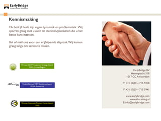 Kennismaking
Elk bedrijf heeft zijn eigen dynamiek en problematiek. Wij
sparren graag met u over de diensten/producten die u het
beste kunt inzetten.

Bel of mail ons voor een vrijblijvende afspraak. Wij komen
graag langs om kennis te maken.




                                                                     EarlyBridge BV
                                                                   Herengracht 518
                                                                1017 CC Amsterdam

                                                             T: +31 (0)20 – 715 5918

                                                             F: +31 (0)20 – 715 5941

                                                                 www.earlybridge.com
                                                                    www.ebtraining.nl
                                                             E: info@earlybridge.com
 