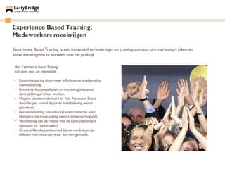 Experience Based Training:
Medewerkers meekrijgen

Experience Based Training is een innovatief verbeterings- en trainingsconcept om marketing-, sales- en
servicestrategieën te vertalen naar de praktijk.

Wat Experience Based Training
kan doen voor uw organisatie:

• Kostenbesparing door meer efficiënte en doelgerichte
  klantbediening.
• Betere verkoopresultaten en marketingprestaties
  dankzij klantgerichter werken.
• Hogere klanttevredenheid en Net Promoter Score
  doordat per kanaal de juiste klantbeleving wordt
  gecreëerd.
• Betere benutting van inbound klantcontacten voor
  klantgerichte cross-selling (werkt omzetverhogend).
• Verbetering van de relatie met de klant (bevordert
  reputatie en repeat sales).
• Grotere klantbetrokkenheid bij uw merk doordat
  beleden merkwaarden waar worden gemaakt.
 