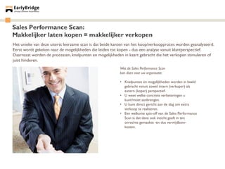 Sales Performance Scan:
Makkelijker laten kopen = makkelijker verkopen
Het unieke van deze uiterst leerzame scan is dat beide kanten van het koop/verkoopproces worden geanalyseerd.
Eerst wordt gekeken naar de mogelijkheden die leiden tot kopen - dus een analyse vanuit klantperspectief.
Daarnaast worden de processen, knelpunten en mogelijkheden in kaart gebracht die het verkopen stimuleren of
juist hinderen.
                                                          Wat de Sales Performance Scan
                                                          kan doen voor uw organisatie:

                                                          • Knelpunten én mogelijkheden worden in beeld
                                                            gebracht vanuit zowel intern (verkoper) als
                                                            extern (koper) perspectief.
                                                          • U weet welke concrete verbeteringen u
                                                            kunt/moet aanbrengen.
                                                          • U kunt direct gericht aan de slag om extra
                                                            verkoop te realiseren.
                                                          • Een welkome spin-off van de Sales Performance
                                                            Scan is dat deze ook inzicht geeft in ten
                                                            onrechte gemaakte -en dus vermijdbare-
                                                            kosten.
 