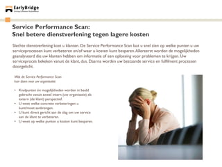 Service Performance Scan:
Snel betere dienstverlening tegen lagere kosten
Slechte dienstverlening kost u klanten. De Service Performance Scan laat u snel zien op welke punten u uw
serviceprocessen kunt verbeteren en/of waar u kosten kunt besparen. Allereerst worden de mogelijkheden
geanalyseerd die uw klanten hebben om informatie of een oplossing voor problemen te krijgen. Uw
serviceproces bekeken vanuit de klant, dus. Daarna worden uw bestaande service en fulfilment processen
doorgelicht.

Wat de Service Performance Scan
kan doen voor uw organisatie:

• Knelpunten én mogelijkheden worden in beeld
  gebracht vanuit zowel intern (uw organisatie) als
  extern (de klant) perspectief.
• U weet welke concrete verbeteringen u
  kunt/moet aanbrengen.
• U kunt direct gericht aan de slag om uw service
  aan de klant te verbeteren.
• U weet op welke punten u kosten kunt besparen.
 