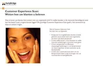 Customer Experience Scan:
Weten hoe uw klanten u beleven

Hoe ervaren uw klanten het contact met uw organisatie écht? In welke kanalen is de interactie bevredigend, waar
kan het beter? Laat u ergens kansen liggen? De grondige Customer Experience Scan geeft u het antwoord op
deze en andere vragen.

                                                           Wat de Customer Experience Scan
                                                           kan doen voor uw organisatie:

                                                           • Knelpunten én mogelijkheden worden in beeld
                                                             gebracht vanuit zowel intern (uw organisatie)
                                                             als extern (de klant) perspectief.
                                                           • U weet welke kansen u kunt benutten en welke
                                                             concrete verbeteringen u prioriteit moet geven.
                                                           • U kunt veel gerichter en effectiever
                                                             aanpassingen aanbrengen in uw klantprocessen
                                                             om deze (nog) beter te laten aansluiten op de
                                                             klantbehoefte.
                                                           • U weet wat u eventueel moet doen om uw
                                                             klantprocessen beter in lijn te brengen met uw
                                                             merkwaarden en bedrijfsfilosofie.
 