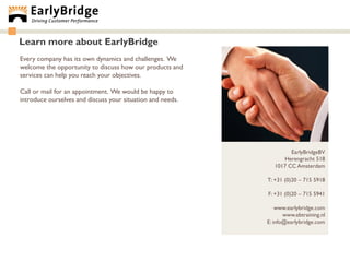 Learn more about EarlyBridge
Every company has its own dynamics and challenges. We
welcome the opportunity to discuss how our products and
services can help you reach your objectives.

Call or mail for an appointment. We would be happy to
introduce ourselves and discuss your situation and needs.




                                                                     EarlyBridgeBV
                                                                  Herengracht 518
                                                               1017 CC Amsterdam

                                                            T: +31 (0)20 – 715 5918

                                                            F: +31 (0)20 – 715 5941

                                                                www.earlybridge.com
                                                                   www.ebtraining.nl
                                                            E: info@earlybridge.com
 