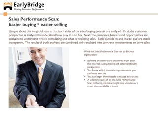 Sales Performance Scan:
Easier buying = easier selling
Unique about this insightful scan is that both sides of the sales/buying process are analyzed. First, the customer
perspective is analyzed to understand how easy it is to buy. Next, the processes, barriers and opportunities are
analyzed to understand what is stimulating and what is hindering sales. Both „outside-in‟ and „inside-out‟ are made
transparent. The results of both analyses are combined and translated into concrete improvements to drive sales.

                                                             What the Sales Performance Scan can do for your
                                                             organization:

                                                             • Barriers and levers are uncovered from both
                                                               the internal (salesperson) and external (buyer)
                                                               perspective
                                                             • You know which concrete improvements you
                                                               can/must execute
                                                             • You can begin immediately to realize extra sales
                                                             • A welcome spin-off of the Sales Performance
                                                               Scan is that it provides insight into unnecessary
                                                               – and thus avoidable – costs.
 
