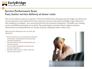 Service Performance Scan:
Fast, better service delivery at lower costs
Poor service delivery costs you customers. The Service Performance Scan gives you fast insight into where your
service processes can be improved. First, the customer‟s access to information and ability to get solutions to
their problems are analyzed - your service process from the customer‟s perspective. Thereafter your existing
service and fulfilment processes are screened. By combining the outcomes of both analyses, necessary
improvements are pinpointed that can increase customer satisfaction and/or reduce costs.

What the Service Performance Scan can do for your
organization:

• Barriers and levers are uncovered from both the
  internal (your organization) and external (the
  customer) perspective
• You know which concrete improvements you
  can/must execute
• You can begin immediately to improve your
  service to customers
• You know where you can reduce costs and
  improve cost-to-serve
 
