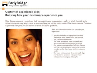 Customer Experience Scan:
Knowing how your customers experience you

How do your customers experience their contact with your organization – really? In which channels is the
interaction satisfactory, where can it be improved? Are you missing opportunities? The comprehensive Customer
Experience Scan gives you the answer to these and other questions.

                                                          What the Customer Experience Scan can do for your
                                                          organization:

                                                          • Barriers and levers are highlighted from both
                                                            the internal (your organization) and external
                                                            (the customer) perspective
                                                          • You know where your opportunities lie and
                                                            which concrete improvements to prioritize
                                                          • You realize more targeted and efficient changes
                                                            and improvements to your customer processes
                                                            in order to align them better with the customer
                                                            needs
                                                          • You know what you must do to eventually align
                                                            your customer processes with your brand
                                                            values and your company philosophy
 