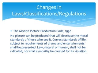 Changes in
Laws/Classifications/Regulations
The Motion Picture Production Code, 1930
No picture can be produced that will decrease the moral
standards of those who see it. Correct standards of life,
subject to requirements of drama and entertainments
shall be presented. Law, natural or human, shall not be
ridiculed, nor shall sympathy be created for its violation.

 