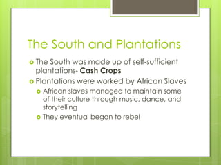 The South and PlantationsThe South was made up of self-sufficient plantations- Cash CropsPlantations were worked by African SlavesAfrican slaves managed to maintain some of their culture through music, dance, and storytellingThey eventual began to rebel