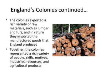 England’s Colonies continued…
• The colonies exported a
rich variety of raw
materials, such as lumber
and furs, and in return
they imported the
manufactured goods that
England produced
• Together, the colonies
represented a rich variety
of people, skills, motives,
industries, resources, and
agricultural products
 