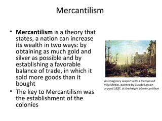 Mercantilism
• Mercantilism is a theory that
states, a nation can increase
its wealth in two ways: by
obtaining as much gold and
silver as possible and by
establishing a favorable
balance of trade, in which it
sold more goods than it
bought
• The key to Mercantilism was
the establishment of the
colonies
An imaginary seaport with a transposed
Villa Medici, painted by Claude Lorrain
around 1637, at the height of mercantilism
 