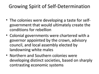 Growing Spirit of Self-Determination
• The colonies were developing a taste for self-
government that would ultimately create the
conditions for rebellion
• Colonial governments were chartered with a
governor appointed by the crown, advisory
council, and local assembly elected by
landowning white males
• Northern and Southern colonies were
developing distinct societies, based on sharply
contrasting economic systems
 
