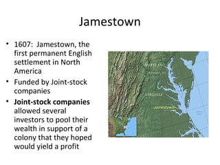 Jamestown
• 1607: Jamestown, the
first permanent English
settlement in North
America
• Funded by Joint-stock
companies
• Joint-stock companies
allowed several
investors to pool their
wealth in support of a
colony that they hoped
would yield a profit
 