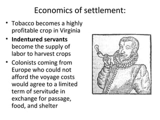 Economics of settlement:
• Tobacco becomes a highly
profitable crop in Virginia
• Indentured servants
become the supply of
labor to harvest crops
• Colonists coming from
Europe who could not
afford the voyage costs
would agree to a limited
term of servitude in
exchange for passage,
food, and shelter
 