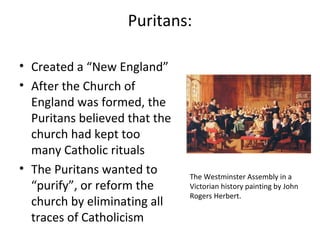 Puritans:
• Created a “New England”
• After the Church of
England was formed, the
Puritans believed that the
church had kept too
many Catholic rituals
• The Puritans wanted to
“purify”, or reform the
church by eliminating all
traces of Catholicism
The Westminster Assembly in a
Victorian history painting by John
Rogers Herbert.
 