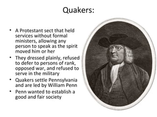 Quakers:
• A Protestant sect that held
services without formal
ministers, allowing any
person to speak as the spirit
moved him or her
• They dressed plainly, refused
to defer to persons of rank,
opposed war, and refused to
serve in the military
• Quakers settle Pennsylvania
and are led by William Penn
• Penn wanted to establish a
good and fair society
 