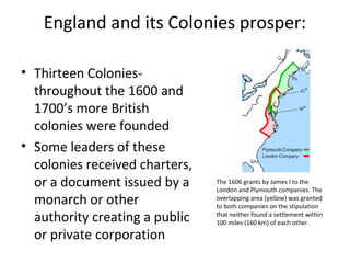 England and its Colonies prosper:
• Thirteen Colonies-
throughout the 1600 and
1700’s more British
colonies were founded
• Some leaders of these
colonies received charters,
or a document issued by a
monarch or other
authority creating a public
or private corporation
The 1606 grants by James I to the
London and Plymouth companies. The
overlapping area (yellow) was granted
to both companies on the stipulation
that neither found a settlement within
100 miles (160 km) of each other.
 