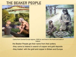 THE BEAKER PEOPLE
-Came from Central Europe approx. 2000 bc and lived in the North and east of
Ireland.
-the Beaker People get their name from their pottery
--they came to Ireland in search of copper and gold deposits
--they traded with the gold and copper in Britain and Europe
 