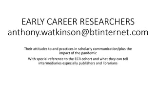 EARLY CAREER RESEARCHERS
anthony.watkinson@btinternet.com
Their attitudes to and practices in scholarly communication/plus the
impact of the pandemic
With special reference to the ECR cohort and what they can tell
intermediaries especially publishers and librarians
 