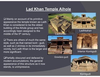  Mainly on account of its primitive
appearance the temple known as Ladh
Khan is considered to be the oldest
building of the Aihole group and has
accordingly been assigned to the
middle of the 5th century.
Lad Khan Temple Aihole
Ladhkahan
Ladhkhan
 There are others of much the same
style, such as that named kont - gudi,
as well as 2 shrines in its immediately
vicinity, but Ladh Khan is the larger and
more significant.
Partially obscured and defaced by
modern accumulations, the general
appearance of this structure as it now
stands, is unimpressive.
Gowdara gudi
Kontigudi
Interior Kontigudi
 