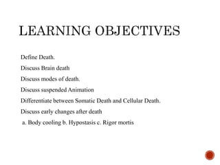 Define Death.
Discuss Brain death
Discuss modes of death.
Discuss suspended Animation
Differentiate between Somatic Death and Cellular Death.
Discuss early changes after death
a. Body cooling b. Hypostasis c. Rigor mortis
 