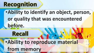 Recognition
•Ability to identify an object, person,
or quality that was encountered
before.
Recall
•Ability to reproduce material
from memory
 