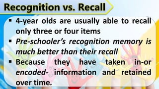 Recognition vs. Recall
 4-year olds are usually able to recall
only three or four items
 Pre-schooler’s recognition memory is
much better than their recall
 Because they have taken in-or
encoded- information and retained
over time.
 