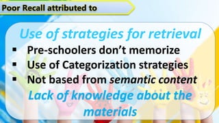 Poor Recall attributed to
Use of strategies for retrieval
 Pre-schoolers don’t memorize
 Use of Categorization strategies
 Not based from semantic content
Lack of knowledge about the
materials
 