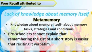 Poor Recall attributed to
Lack of knowledge about memory itself
Metamemory
• Knowledge about memory itself- about memory
tasks, strategies and conditions
• Pre-schoolers cannot explain that
remembering the gist of a short story is easier
that reciting it verbatim.
 