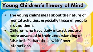 • The young child’s ideas about the nature of
mental activities, especially those of people
around them.
• Children who have daily interactions are
more advanced in their understanding of
false beliefs than those with fewer
interactions
 