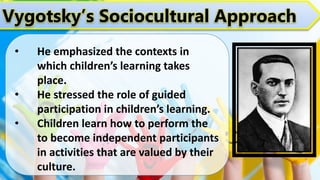 Vygotsky’s Sociocultural Approach
• He emphasized the contexts in
which children’s learning takes
place.
• He stressed the role of guided
participation in children’s learning.
• Children learn how to perform the
to become independent participants
in activities that are valued by their
culture.
 