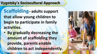 Vygotsky’s Sociocultural Approach
Scaffolding– adults support
that allow young children to
begin to participate in family
activities.
• By gradually decreasing the
amount of scaffolding they
provide, parents enable
children to act independently.
 