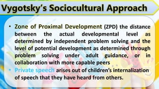 Vygotsky’s Sociocultural Approach
(ZPD) the distance
between the actual developmental level as
determined by independent problem solving and the
level of potential development as determined through
problem solving under adult guidance, or in
collaboration with more capable peers
• Private speech arises out of children’s internalization
of speech that they have heard from others.
 