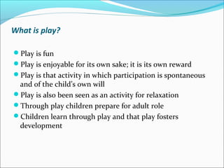 What is play?
Play is fun
Play is enjoyable for its own sake; it is its own reward
Play is that activity in which participation is spontaneous
and of the child’s own will
Play is also been seen as an activity for relaxation
Through play children prepare for adult role
Children learn through play and that play fosters
development
 