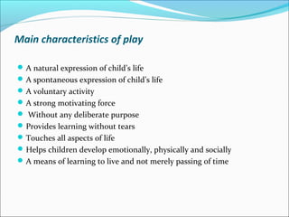 Main characteristics of play
A natural expression of child’s life
A spontaneous expression of child’s life
A voluntary activity
A strong motivating force
 Without any deliberate purpose
Provides learning without tears
Touches all aspects of life
Helps children develop emotionally, physically and socially
A means of learning to live and not merely passing of time
 