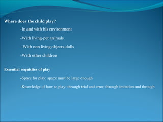 Where does the child play?
-In and with his environment
-With living-pet animals
- With non living objects-dolls
-With other children
Essential requisites of play
-Space for play: space must be large enough
-Knowledge of how to play: through trial and error, through imitation and through
 