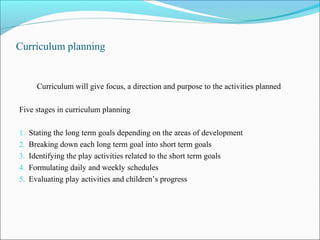Curriculum planning
Curriculum will give focus, a direction and purpose to the activities planned
Five stages in curriculum planning
1. Stating the long term goals depending on the areas of development
2. Breaking down each long term goal into short term goals
3. Identifying the play activities related to the short term goals
4. Formulating daily and weekly schedules
5. Evaluating play activities and children’s progress
 