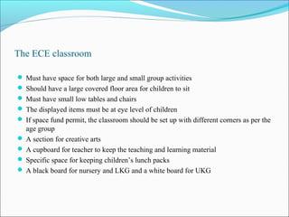 The ECE classroom
 Must have space for both large and small group activities
 Should have a large covered floor area for children to sit
 Must have small low tables and chairs
 The displayed items must be at eye level of children
 If space fund permit, the classroom should be set up with different corners as per the
age group
 A section for creative arts
 A cupboard for teacher to keep the teaching and learning material
 Specific space for keeping children’s lunch packs
 A black board for nursery and LKG and a white board for UKG
 