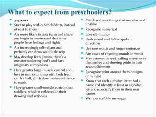 What to expect from preschoolers?
 3-4 years
 Start to play with other children, instead
of next to them
 Are more likely to take turns and share
and begin to understand that other
people have feelings and rights
 Are increasingly self-reliant and
probably can dress with little help
 May develop fears (‘mom, there’s a
monster under my bed’) and have
imaginary companions
 Have greater large-muscle control and
love to run, skip, jump with both feet,
catch a ball, climb downstairs and dance
to music
 Have greater small-muscle control than
toddlers, which is reflected in their
drawing and scribbles
 Match and sort things that are alike and
unalike
 Recognize numerical
 Like silly humor
 Understand and follow spoken
directions
 Use new words and longer sentences
 Are aware of rhyming sounds in words
 May attempt to read, calling attention to
themselves and showing pride in their
accomplishment
 Recognize print around them on signs
or in logos
 Know that each alphabet letter had a
name and identify at least 10 alphabet
letters, especially those in their own
names
 Write or scribble messages
 