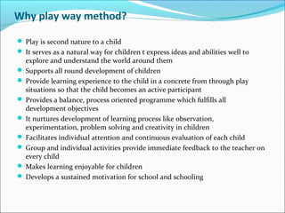 Why play way method?
 Play is second nature to a child
 It serves as a natural way for children t express ideas and abilities well to
explore and understand the world around them
 Supports all round development of children
 Provide learning experience to the child in a concrete from through play
situations so that the child becomes an active participant
 Provides a balance, process oriented programme which fulfills all
development objectives
 It nurtures development of learning process like observation,
experimentation, problem solving and creativity in children
 Facilitates individual attention and continuous evaluation of each child
 Group and individual activities provide immediate feedback to the teacher on
every child
 Makes learning enjoyable for children
 Develops a sustained motivation for school and schooling
 