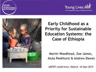 Early Childhood as a
Priority for Sustainable
Education Systems: the
Case of Ethiopia
Martin Woodhead, Zoe James,
Alula Pankhurst & Andrew Dawes
UKFIET conference, Oxford, 16 Sept 2015
 