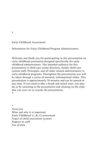 *
Early Childhood Assessment:
Information for Early Childhood Program Administrators
Welcome and thank you for participating in this presentation on
early childhood assessment designed specifically for early
childhood administrators. The intended audience for this
presentation is child care center directors, family child care
system staff, Principals, and all other related administrators in
early childhood programs. Throughout the presentation you will
be taken through a series of narrated, informational slides. This
presentation is approximately 30 minutes and can be paused at
any time. If you need to take a break and return later, you may
do so by returning to the presentation and clicking on the slide
that you were on to resume the presentation.
*
*
Overview
What and why it is important
Early Childhood vs. K-12 assessment
Types of child assessment systems
Support to staff
Use of data
 