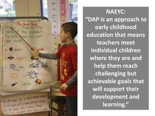 NAEYC:
“DAP is an approach to
early childhood
education that means
teachers meet
individual children
where they are and
help them reach
challenging but
achievable goals that
will support their
development and
learning.”

 