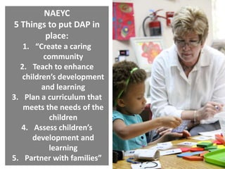 NAEYC
5 Things to put DAP in
place:
1. “Create a caring
community
2. Teach to enhance
children’s development
and learning
3. Plan a curriculum that
meets the needs of the
children
4. Assess children’s
development and
learning
5. Partner with families”

 