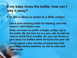 If my baby loves the bottle, how can I take it away? Use a plain-looking bottle for feeding: one that doesn't catch Baby's eye.  Baby can learn to prefer a bright, pretty cup to the bottle. By the time he is a year old, he will not need to drink from a bottle. So, you can throw or give away his bottles when he turns one year old. Try to spend a few minutes of quiet time with your baby before bedtime, so she is calm and feels loved. Try these ideas to make it a little easier:   