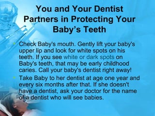 You and Your Dentist Partners in Protecting Your Baby’s Teeth Check Baby's mouth. Gently lift your baby's upper lip and look for white spots on his teeth. If you see  white or dark spots  on Baby's teeth, that may be early childhood caries. Call your baby's dentist right away!  Take Baby to her dentist at age one year and every six months after that. If she doesn't have a dentist, ask your doctor for the name of a dentist who will see babies. 