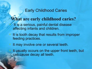 Early Childhood Caries It is a serious, painful dental disease affecting infants and children.  It is tooth decay that results from improper feeding practices.  It may involve one or several teeth.  It usually occurs on the upper front teeth, but can cause decay all teeth.  What are early childhood caries?   