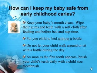 How can I keep my baby safe from early childhood caries?   Keep your baby’s mouth clean.  Wipe their gums and teeth with a soft cloth after feeding and before bed and nap time. Put you child to bed  without  a bottle.  Do not let your child walk around or sit with a bottle during the day.  As soon as the first tooth appears, brush your child's teeth daily with a child size toothbrush. 